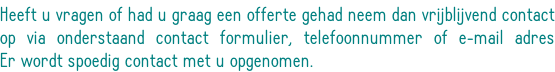 Heeft u vragen of had u graag een offerte gehad neem dan vrijblijvend contact op via onderstaand contact formulier, telefoonnummer of e-mail adres Er wordt spoedig contact met u opgenomen.